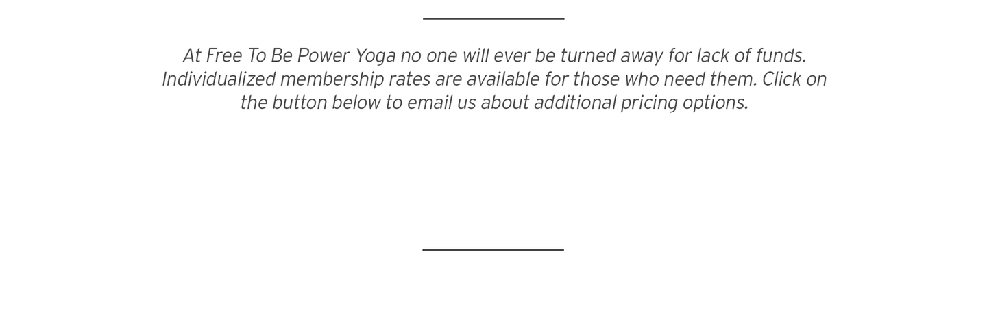 At Free To Be Power Yoga no one will ever be turned away for lack of funds. Individualized membership rates are available for those who need them. Click on the button below to email us about additional pricing options.